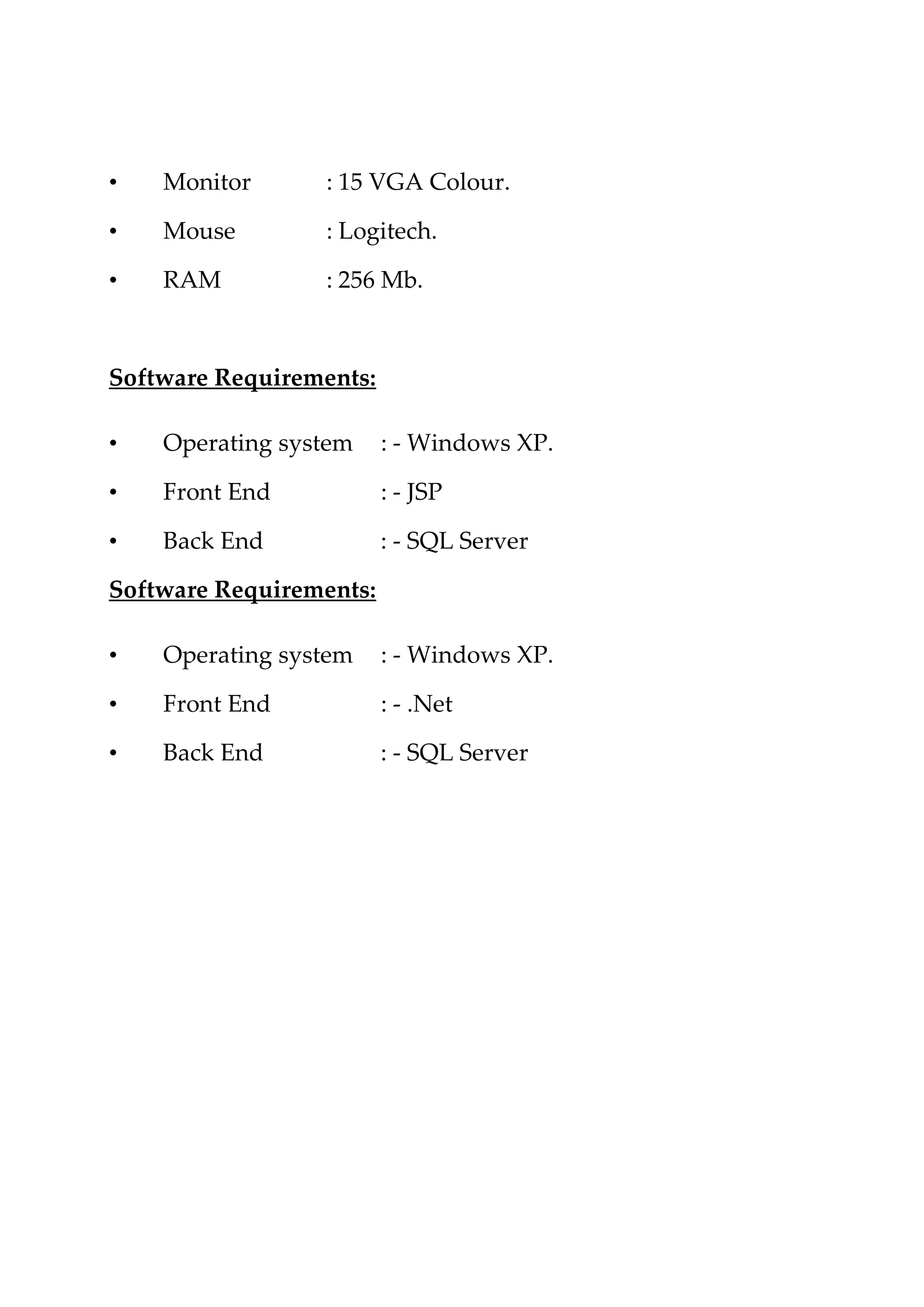 • Monitor : 15 VGA Colour.
• Mouse : Logitech.
• RAM : 256 Mb.
Software Requirements:
• Operating system : - Windows XP.
• Front End : - JSP
• Back End : - SQL Server
Software Requirements:
• Operating system : - Windows XP.
• Front End : - .Net
• Back End : - SQL Server
 