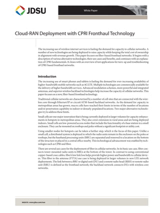 White Paper
WEBSITE: www.jdsu.com/nse
Cloud-RAN Deployment with CPRI Fronthaul Technology
The increasing use of wireless internet services is fueling the demand for capacity in cellular networks. A
number of new technologies are being deployed to raise capacity while keeping the total cost of ownership
in alignment with revenue growth. This paper focuses on fiber-based fronthaul networks. It begins with a
descriptionofvariousalternativetechnologies,theirusecasesandbenefits,andcontinueswithanexplana-
tion of CPRI fundamentals. It closes with an overview of test applications for turn-up and troubleshooting
ofCPRI-basedfronthaulnetworks.
Introduction
The increasing use of smart phones and tablets is fueling the demand for ever-increasing availability of
higher-bandwidth mobile networks such as 4G LTE. Multiple technologies are commercially available for
the delivery of higher bandwidth services. Advanced modulation schemes, more powerful and integrated
antennas, and superior wireless backhaul technologies help increase the capacity of cellular networks. This
paperfocusesonanew,fiber-basedfronthaultechnology.
Traditional cellular networks are characterized by a number of cell sites that are connected with the wire-
less core through Ethernet/IP or circuit/ATM-based backhaul networks. As the demand for capacity in
metropolitan areas has grown, macro cells have reached their limits in terms of the number of locations
and/or penetration capability in indoor or densely-populated locations. Two major alternative technolo-
giestrytoaddresstheselimits.
Smallcellsareonemajorinnovationthatisbeingcurrentlydeployedinlargervolumesforcapacityenhance-
ments in hotspots in metropolitan areas. They also cover extension in rural areas and are being deployed
indoors. Small cells are low-powered access nodes that include the functionality of a base station in a small
enclosure.Theycanbemountedonrooftopsandpoleswithoutasignificantfootprintorutilitycost.
Using smaller nodes for hotspots can be taken a further step, which is the focus of this paper. Unlike a
small cell, a distributed system is deployed in which the radio units remain in the enclosure on the poles or
rooftops, but the baseband processing units (BBU) are separated and removed to a location on the bottom
of the structure or placed in a central office nearby. This technological advancement was enabled by tech-
nologiessuchasCPRIandfiber.
There are several use cases for the deployment of fiber in cellular networks. In its basic use case, fiber con-
nects tower-mounted radio units to BBUs at the bottom of the tower. In contrast to using conventional
copper-based coax cables, fiber’s low link loss helps provide higher power and bandwidth to cellular devic-
es. This fiber to the antenna (FTTA) use case is being deployed in larger volumes in new LTE network
deployments. The link between a BBU or digital unit (DU) and a remote radio head (RRH) or remote radio
unit (RRU) is defined as the fronthaul network; the backhaul network connects DUs with wireless core
networks.
 