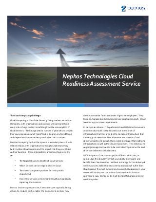 Nephos	
  Technologies	
  Cloud	
  
                                                                                                  Readiness	
  Assessment	
  Service	
  




The	
  Cloud	
  Computing	
  Challenge	
                                                                                 services	
  to	
  market	
  faster	
  and	
  retain	
  high	
  value	
  employees.	
  	
  They	
  
                                                                                                                         focus	
  on	
  managing	
  and	
  delivering	
  services	
  and	
  not	
  an	
  asset.	
  	
  Cloud	
  
Cloud	
  Computing	
  is	
  one	
  of	
  the	
  fastest	
  growing	
  markets	
  within	
  the	
  
                                                                                                                         Services	
  support	
  these	
  requirements.	
  
IT	
  industry,	
  with	
  organisations	
  across	
  every	
  vertical	
  market	
  and	
  
every	
  scale	
  of	
  organisation	
  benefitting	
  from	
  the	
  consumption	
  of	
                                In	
  many	
  cases	
  internal	
  IT	
  departments	
  have	
  little	
  time	
  to	
  innovate	
  
Cloud	
  Services.	
  	
  This	
  has	
  spawned	
  a	
  number	
  of	
  providers	
  each	
  with	
                     and	
  drive	
  value	
  back	
  to	
  the	
  business	
  due	
  to	
  the	
  level	
  of	
  
their	
  own	
  opinion	
  on	
  what	
  “good”	
  looks	
  like	
  and	
  very	
  few	
  offering	
                     infrastructure	
  that	
  they	
  are	
  asked	
  to	
  manage,	
  infrastructure	
  that	
  
an	
  independent	
  opinion	
  on	
  best	
  practice	
  for	
  their	
  customer.	
                                    can	
  only	
  grow	
  over	
  time.	
  	
  Not	
  all	
  services	
  are	
  suited	
  to	
  Cloud	
  
                                                                                                                         delivery	
  models	
  and	
  as	
  such	
  IT	
  are	
  asked	
  to	
  manage	
  the	
  traditional	
  
Despite	
  the	
  rapid	
  growth	
  in	
  this	
  space	
  it	
  is	
  a	
  market	
  place	
  still	
  in	
  its	
  
                                                                                                                         infrastructure	
  as	
  well	
  as	
  the	
  Cloud	
  environment.	
  	
  This	
  delivery	
  and	
  
relative	
  infancy	
  with	
  organisations	
  seeking	
  to	
  understand	
  how	
  
                                                                                                                         ongoing	
  management	
  needs	
  to	
  be	
  controlled	
  to	
  preserve	
  the	
  level	
  
best	
  to	
  utilise	
  Cloud	
  services	
  and	
  the	
  impact	
  that	
  they	
  could	
  have	
  
                                                                                                                         of	
  service	
  delivered	
  to	
  the	
  business.	
  
on	
  their	
  business.	
  	
  These	
  organisations	
  are	
  aiming	
  to	
  gain	
  clarity	
  
on:	
                                                                                                                    Different	
  parts	
  of	
  the	
  business	
  pull	
  in	
  different	
  directions,	
  its	
  
                                                                                                                         natural,	
  but	
  this	
  shouldn’t	
  inhibit	
  your	
  ability	
  to	
  innovate	
  and	
  
        •        The	
  tangible	
  business	
  benefit	
  of	
  Cloud	
  Services	
  	
  
                                                                                                                         benefit	
  from	
  Cloud	
  services.	
  	
  Without	
  a	
  strategy	
  for	
  the	
  delivery	
  of	
  
        •        Which	
  services	
  can	
  be	
  migrated	
  to	
  the	
  Cloud	
                                      services	
  success	
  will	
  be	
  hard	
  to	
  come	
  by	
  and	
  you	
  will	
  suffer	
  from	
  
                                                                                                                         Cloud	
  sprawl.	
  The	
  most	
  dynamic	
  and	
  successful	
  businesses	
  in	
  your	
  
        •        The	
  most	
  appropriate	
  provider	
  for	
  their	
  specific	
  
                                                                                                                         sector	
  will	
  be	
  the	
  ones	
  that	
  utilise	
  Cloud	
  services	
  in	
  the	
  most	
  
                 requirement	
  
                                                                                                                         appropriate	
  way,	
  being	
  able	
  to	
  react	
  to	
  market	
  changes	
  and	
  new	
  
        •        How	
  these	
  services	
  can	
  be	
  migrated	
  without	
  negatively	
                            services	
  quicker.	
  
                 impacting	
  the	
  business	
  
                                                                                                                         	
  
From	
  a	
  business	
  perspective,	
  Executives	
  are	
  typically	
  being	
  
driven	
  to	
  reduce	
  cost,	
  enable	
  the	
  business	
  to	
  deliver	
  new	
  
 