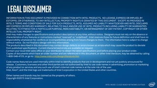 LegalDisclaimer
INTEL INSIDE. CLOUD-READY NETWORKS OUTSIDE.
INFORMATION IN THIS DOCUMENT IS PROVIDED IN CONNECTION WITH INTEL PRODUCTS. NO LICENSE, EXPRESS OR IMPLIED, BY
ESTOPPEL OR OTHERWISE, TO ANY INTELLECTUAL PROPERTY RIGHTS IS GRANTED BY THIS DOCUMENT. EXCEPT AS PROVIDED IN
INTEL'S TERMS AND CONDITIONS OF SALE FOR SUCH PRODUCTS, INTEL ASSUMES NO LIABILITY WHATSOEVER AND INTEL DISCLAIMS
ANY EXPRESS OR IMPLIED WARRANTY, RELATING TO SALE AND/OR USE OF INTEL PRODUCTS INCLUDING LIABILITY OR WARRANTIES
RELATING TO FITNESS FOR A PARTICULAR PURPOSE, MERCHANTABILITY, OR INFRINGEMENT OF ANY PATENT, COPYRIGHT OR OTHER
INTELLECTUAL PROPERTY RIGHT.
Intel may make changes to specifications and product descriptions at any time, without notice. Designers must not rely on the absence or
characteristics of any features or instructions marked "reserved" or "undefined". Intel reserves these for future definition and shall have no
responsibility whatsoever for conflicts or incompatibilities arising from future changes to them. The information here is subject to change
without notice. Do not finalize a design with this information.
The products described in this document may contain design defects or errors known as errata which may cause the product to deviate
from published specifications. Current characterized errata are available on request.
Contact your local Intel sales office or your distributor to obtain the latest specifications and before placing your product order.
Copies of documents which have an order number and are referenced in this document, or other Intel literature, may be obtained by calling
1-800-548-4725, or go to: http://www.intel.com/design/literature.htm
Code names featured are used internally within Intel to identify products that are in development and not yet publicly announced for
release. Customers, licensees and other third parties are not authorized by Intel to use code names in advertising, promotion or marketing
of any product or services and any such use of Intel's internal code names is at the sole risk of the user.
Intel, Xeon®, and the Intel logo are trademarks of Intel Corporation in the United States and other countries.
Other names and brands may be claimed as the property of others.
Copyright ©2015 Intel Corporation.
 