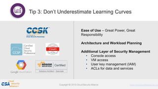 Proprietary and Confidential. Do Not Distribute. © 2016 Optiv Inc. All Rights Reserved.
10
Ease of Use – Great Power, Great
Responsibility
Architecture and Workload Planning
Additional Layer of Security Management
• Console access
• VM access
• User key management (IAM)
• ACLs for data and services
Tip 3: Don’t Underestimate Learning Curves
 