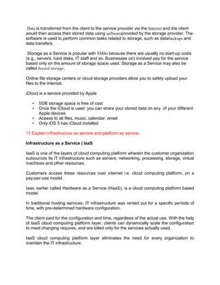 Data is transferred from the client to the service provider via the Internet and the client
would then access their stored data using softwareprovided by the storage provider. The
software is used to perform common tasks related to storage, such as databackups and
data transfers.
Storage as a Service is popular with SMBs because there are usually no start-up costs
(e.g., servers, hard disks, IT staff and so. Businesses on) involved pay for the service
based only on the amount of storage space used. Storage as a Service may also be
called hosted storage.
Online file storage centers or cloud storage providers allow you to safely upload your
files to the Internet.
iCloud is a service provided by Apple
• 5GB storage space is free of cost
• Once the iCloud is used you can share your stored data on any of your different
Apple devices
• Aceess to all files, music, calendar, email
• Only iOS 5 has iCloud installed
11.Explain infrastructure as service and platform as service
Infrastructure as a Service | IaaS
IaaS is one of the layers of cloud computing platform wherein the customer organization
outsources its IT infrastructure such as servers, networking, processing, storage, virtual
machines and other resources.
Customers access these resources over internet i.e. cloud computing platform, on a
pay-per-use model.
Iaas, earlier called Hardware as a Service (HaaS), is a cloud computing platform based
model.
In traditional hosting services, IT infrastructure was rented out for a specific periods of
time, with pre-determined hardware configuration.
The client paid for the configuration and time, regardless of the actual use. With the help
of IaaS cloud computing platform layer, clients can dynamically scale the configuration
to meet changing requires, and are billed only for the services actually used.
IaaS cloud computing platform layer eliminates the need for every organization to
maintain the IT infrastructure.
 