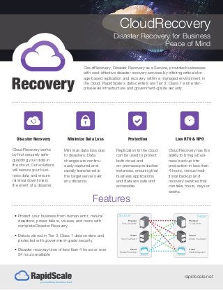 CloudRecovery
Disaster Recovery for Business
Peace of Mind
rapidscale.net
Features
• Protect your business from human error, natural
disasters, power failure, viruses, and more with
complete Disaster Recovery
• Data is stored in Tier 3, Class 1 data centers and
protected with government-grade security
• Disaster recovery time of less than 4 hours or over
24 hours available
Source Target
Physical
From Anywhere
How You Want it
Virtual
Flexible Protection
Cloud
Physical
To Anywhere
Where You Want it
Virtual
Flexible Migration
Cloud
CloudRecovery, Disaster Recovery as a Service, provides businesses
with cost-effective disaster recovery services by offering critical stor-
age-based replication and recovery within a managed environment in
the cloud. RapidScale’s data centers are Tier 3, Class 1 with enter-
prise-level infrastructure and government-grade security.
Disaster Recovery
CloudRecovery works
by first securely safe-
guarding your data in
the cloud. Our solutions
will secure your busi-
ness data and ensure
minimal downtime in
the event of a disaster.
Minimize Data Loss
Minimize data loss due
to disasters. Data
changes are continu-
ously captured and
rapidly transferred to
the target server over
any distance.
Protection
Replication to the cloud
can be used to protect
both cloud and
on-premises production
instances, ensuring that
business applications
and data are safe and
accessible.
Low RTO & RPO
CloudRecovery has the
ability to bring a busi-
ness back up into
production in less than
4 hours, versus tradi-
tional backup and
recovery services that
can take hours, days or
weeks.
 