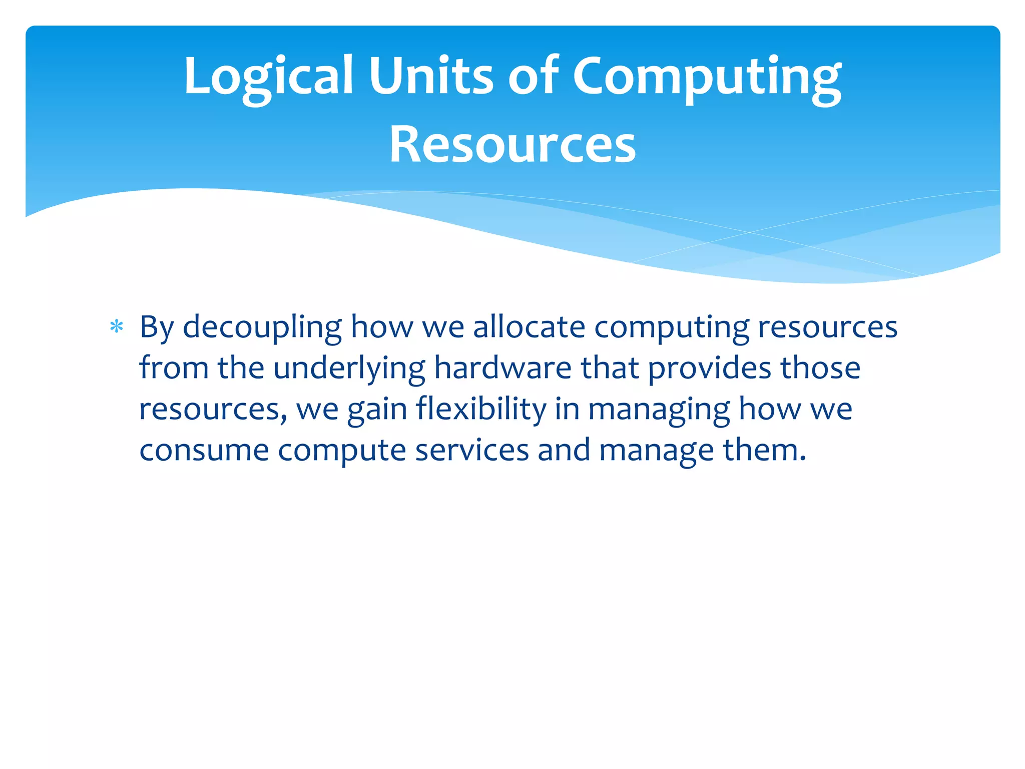  By decoupling how we allocate computing resources
from the underlying hardware that provides those
resources, we gain flexibility in managing how we
consume compute services and manage them.
Logical Units of Computing
Resources
 
