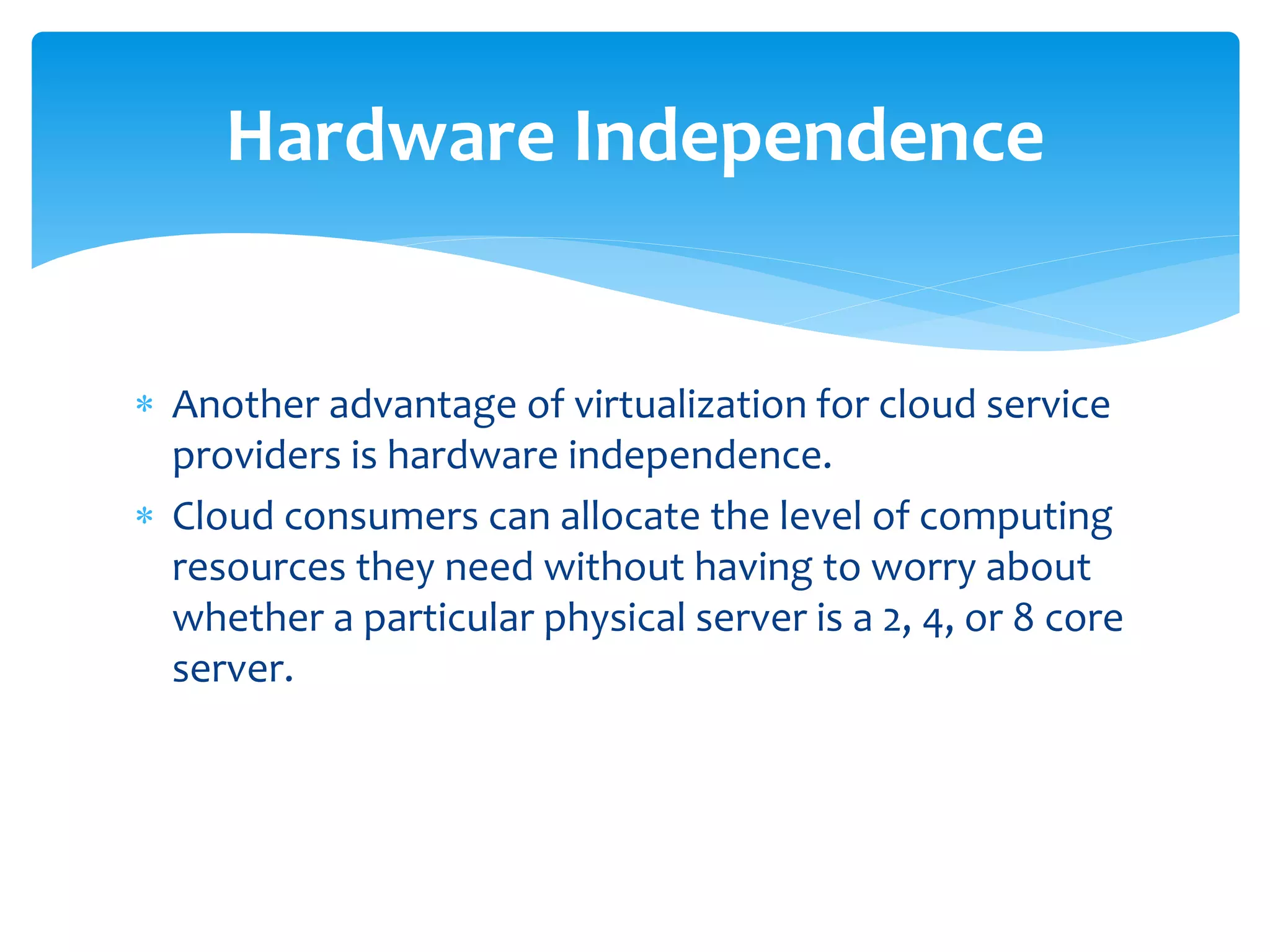  Another advantage of virtualization for cloud service
providers is hardware independence.
 Cloud consumers can allocate the level of computing
resources they need without having to worry about
whether a particular physical server is a 2, 4, or 8 core
server.
Hardware Independence
 