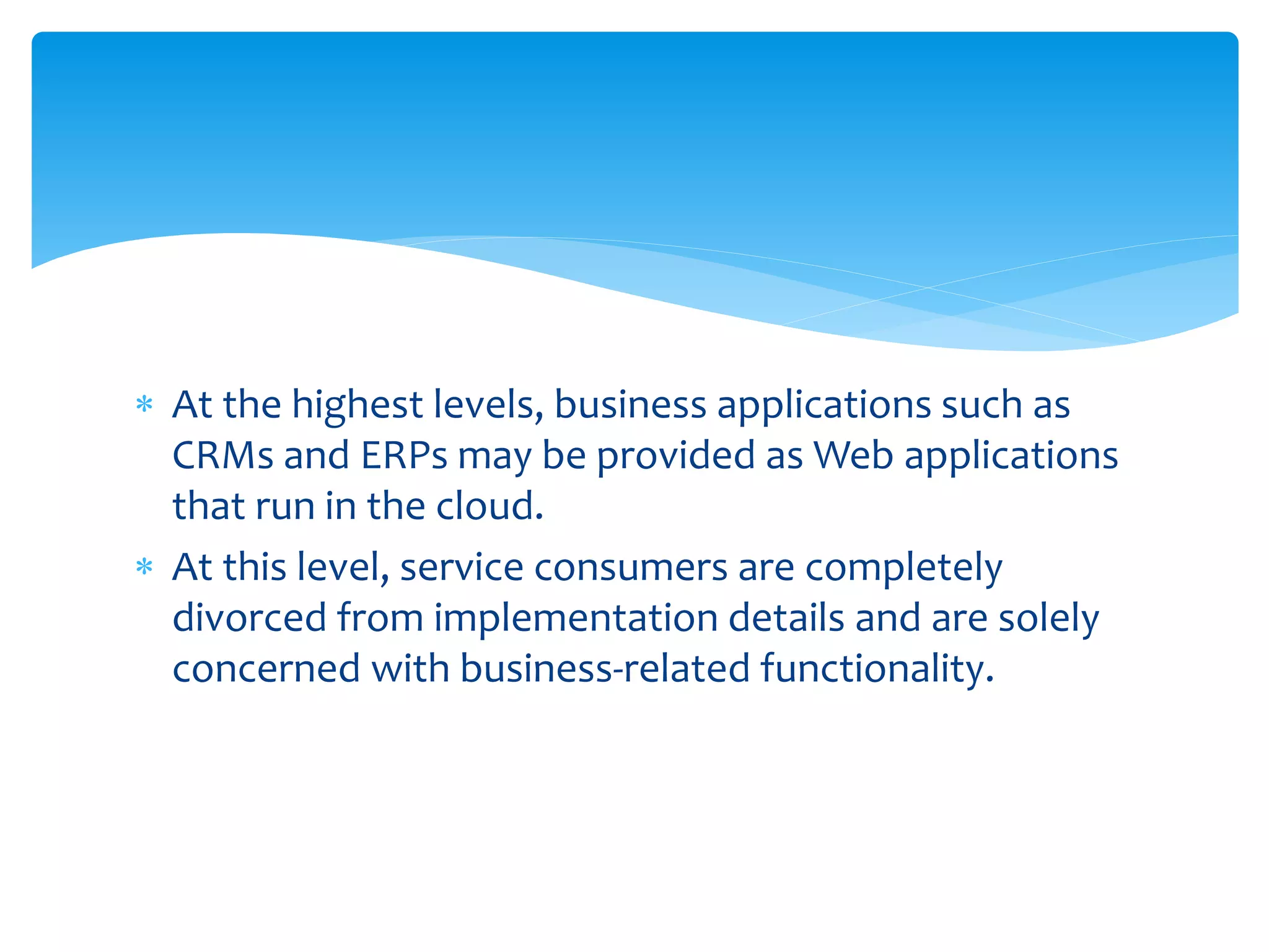  At the highest levels, business applications such as
CRMs and ERPs may be provided as Web applications
that run in the cloud.
 At this level, service consumers are completely
divorced from implementation details and are solely
concerned with business‐related functionality.
 