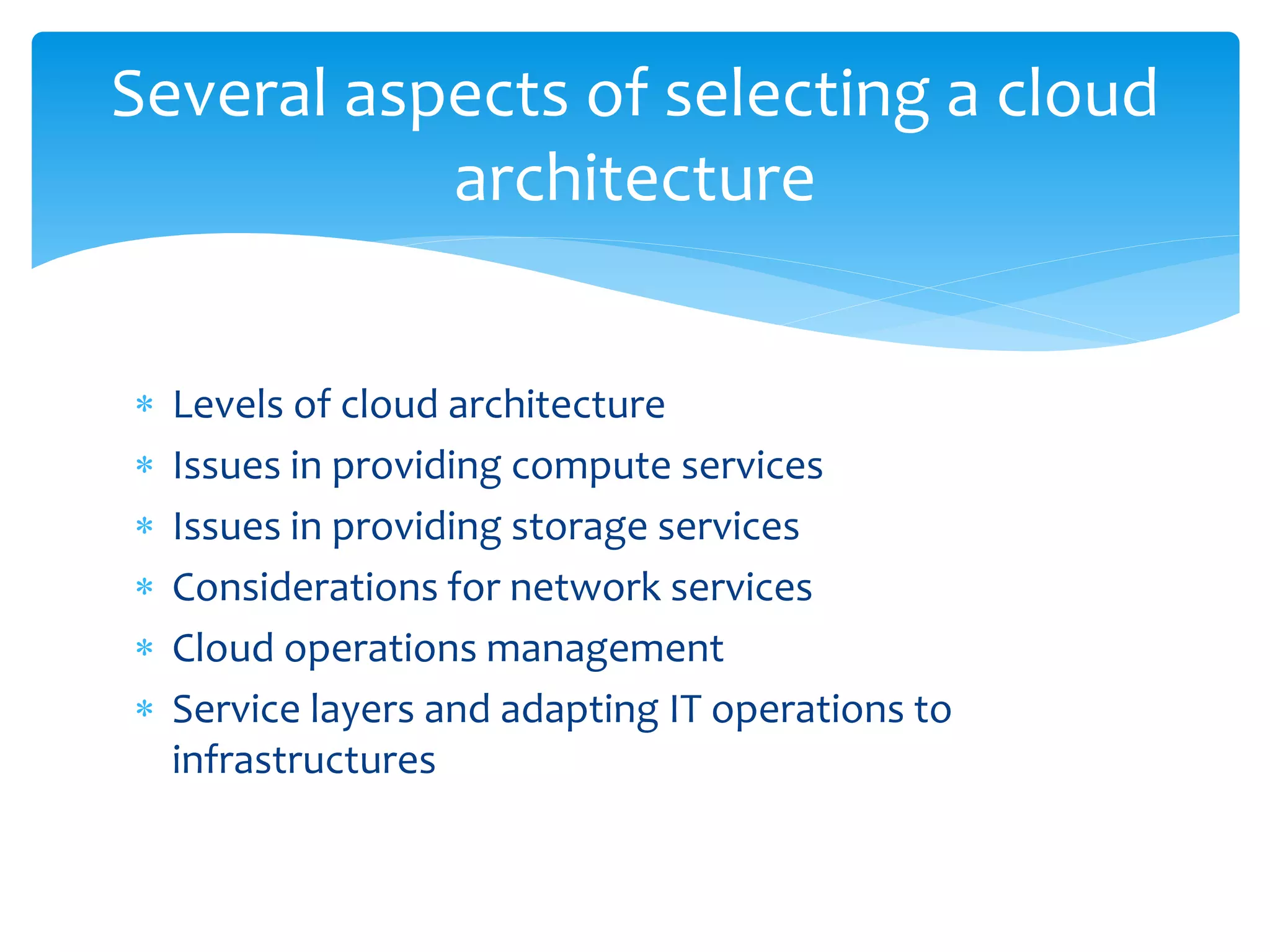  Levels of cloud architecture
 Issues in providing compute services
 Issues in providing storage services
 Considerations for network services
 Cloud operations management
 Service layers and adapting IT operations to
infrastructures
Several aspects of selecting a cloud
architecture
 
