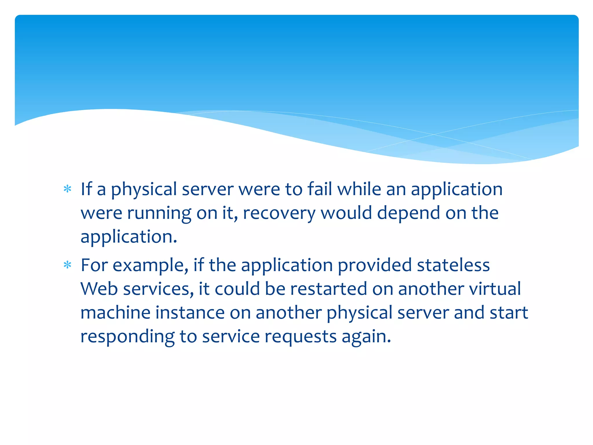  If a physical server were to fail while an application
were running on it, recovery would depend on the
application.
 For example, if the application provided stateless
Web services, it could be restarted on another virtual
machine instance on another physical server and start
responding to service requests again.
 
