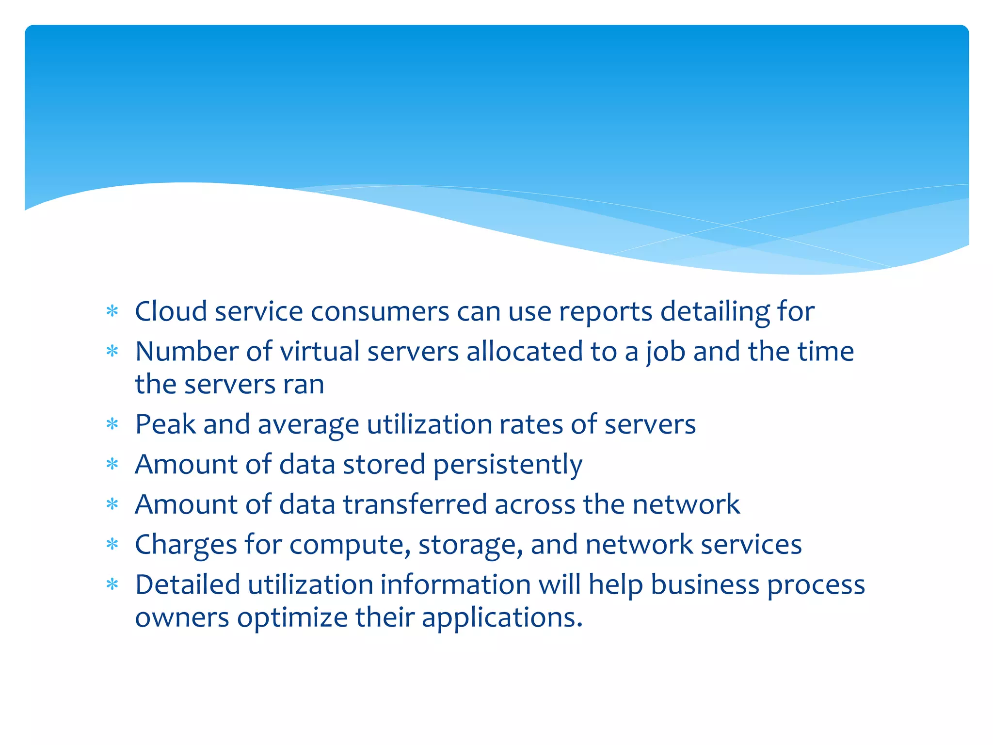  Cloud service consumers can use reports detailing for
 Number of virtual servers allocated to a job and the time
the servers ran
 Peak and average utilization rates of servers
 Amount of data stored persistently
 Amount of data transferred across the network
 Charges for compute, storage, and network services
 Detailed utilization information will help business process
owners optimize their applications.
 