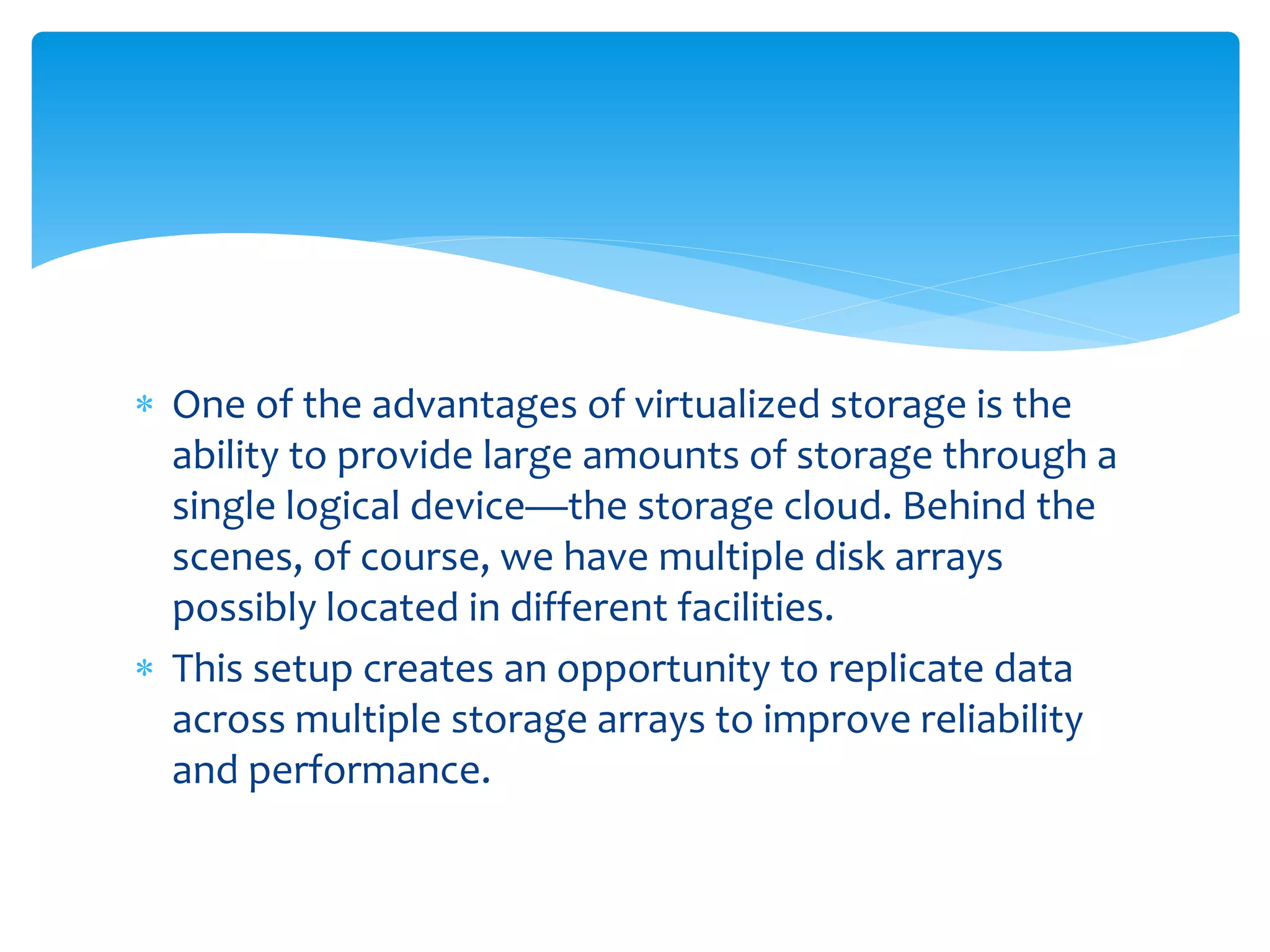  One of the advantages of virtualized storage is the
ability to provide large amounts of storage through a
single logical device—the storage cloud. Behind the
scenes, of course, we have multiple disk arrays
possibly located in different facilities.
 This setup creates an opportunity to replicate data
across multiple storage arrays to improve reliability
and performance.
 