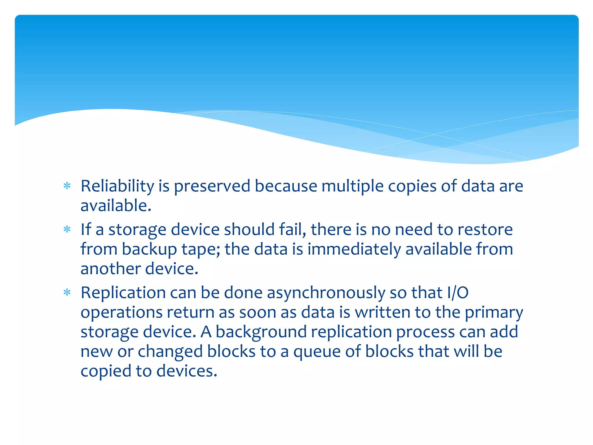  Reliability is preserved because multiple copies of data are
available.
 If a storage device should fail, there is no need to restore
from backup tape; the data is immediately available from
another device.
 Replication can be done asynchronously so that I/O
operations return as soon as data is written to the primary
storage device. A background replication process can add
new or changed blocks to a queue of blocks that will be
copied to devices.
 