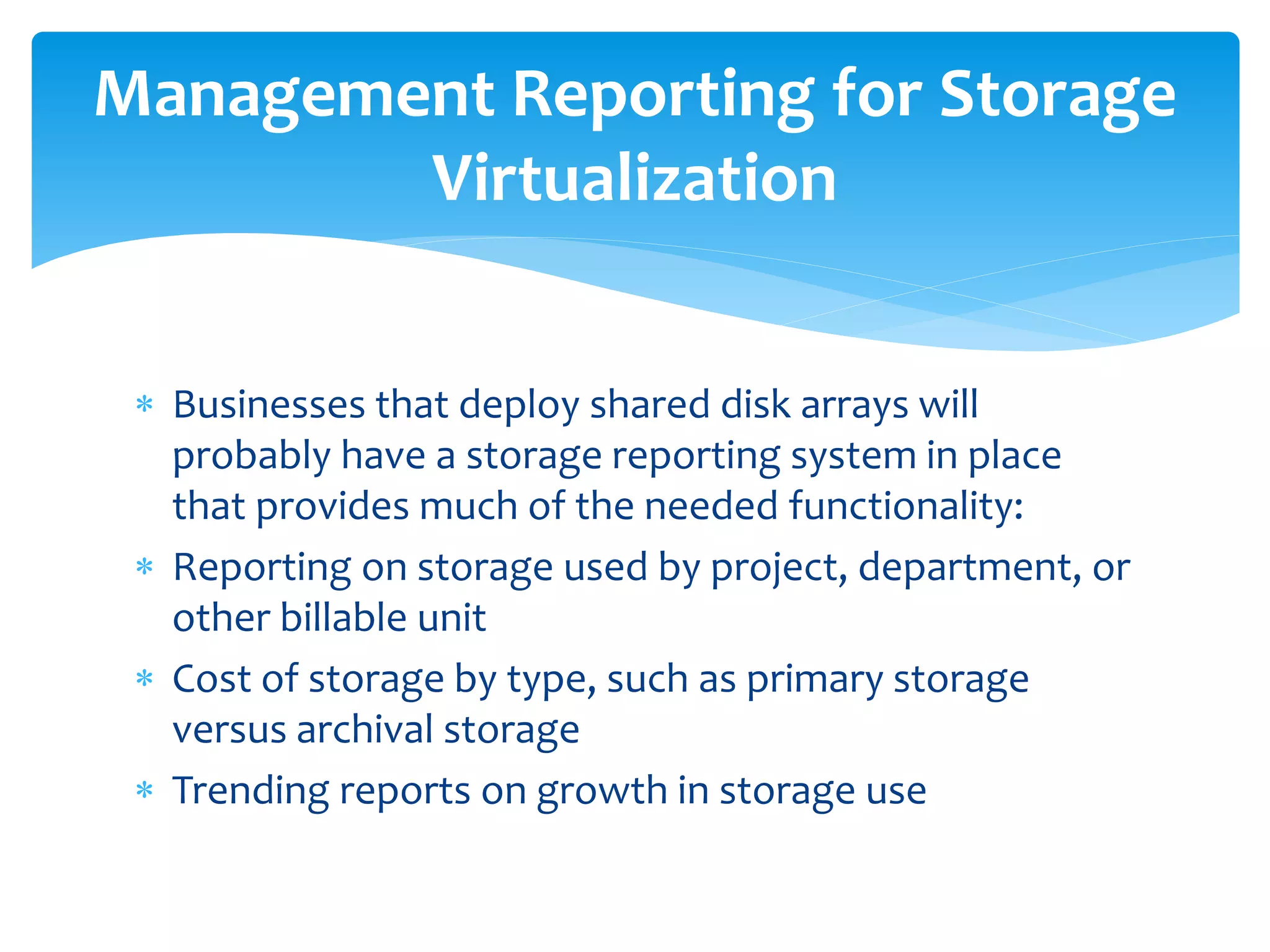  Businesses that deploy shared disk arrays will
probably have a storage reporting system in place
that provides much of the needed functionality:
 Reporting on storage used by project, department, or
other billable unit
 Cost of storage by type, such as primary storage
versus archival storage
 Trending reports on growth in storage use
Management Reporting for Storage
Virtualization
 