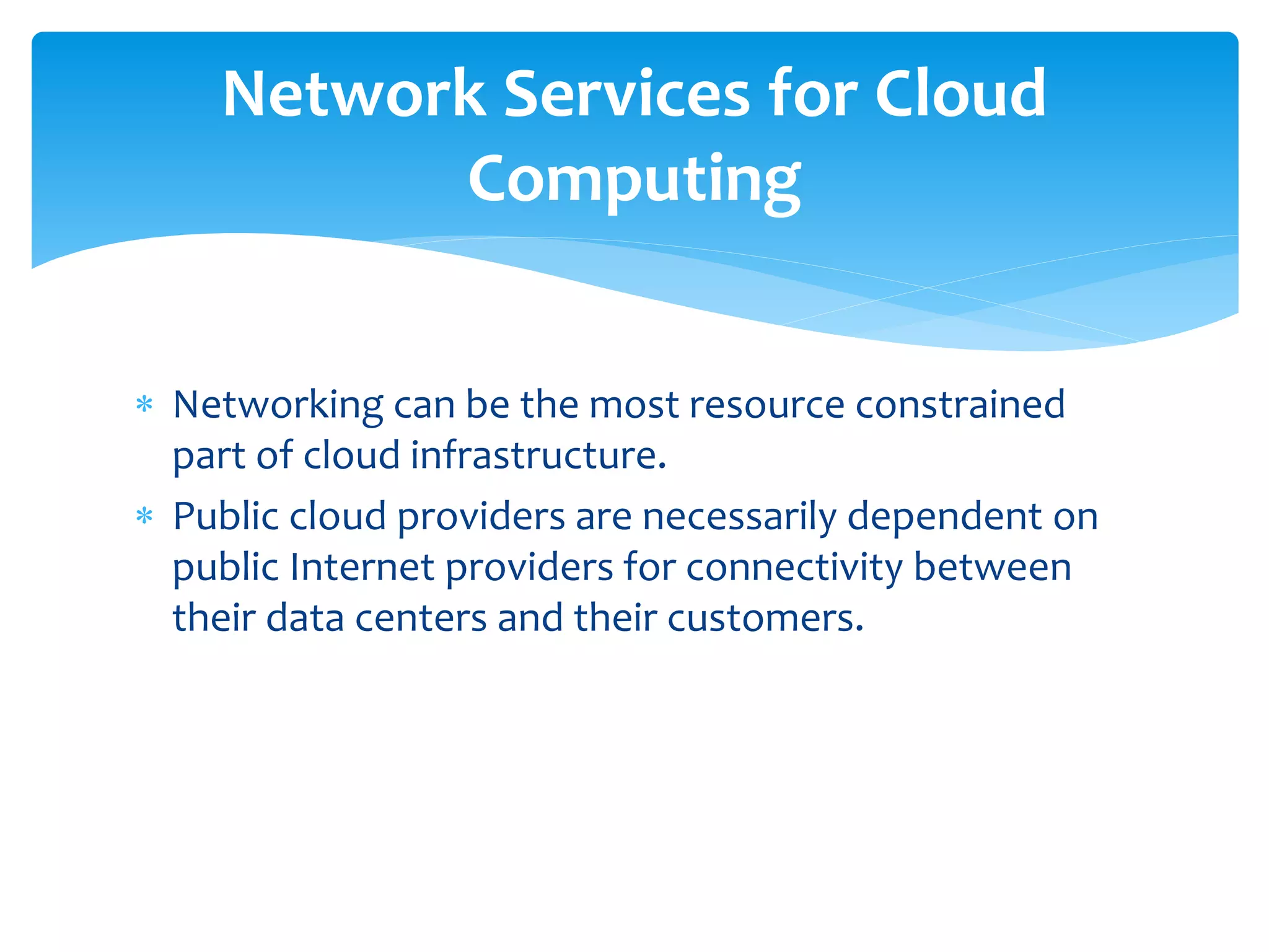  Networking can be the most resource constrained
part of cloud infrastructure.
 Public cloud providers are necessarily dependent on
public Internet providers for connectivity between
their data centers and their customers.
Network Services for Cloud
Computing
 