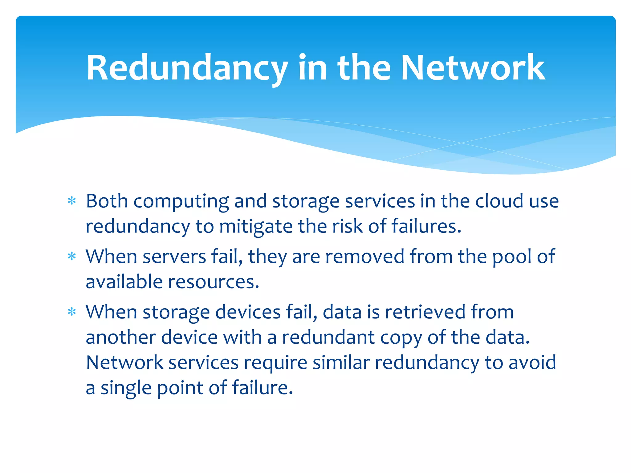  Both computing and storage services in the cloud use
redundancy to mitigate the risk of failures.
 When servers fail, they are removed from the pool of
available resources.
 When storage devices fail, data is retrieved from
another device with a redundant copy of the data.
Network services require similar redundancy to avoid
a single point of failure.
Redundancy in the Network
 