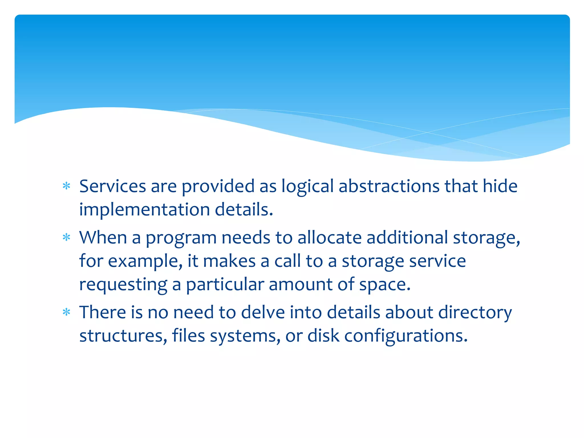  Services are provided as logical abstractions that hide
implementation details.
 When a program needs to allocate additional storage,
for example, it makes a call to a storage service
requesting a particular amount of space.
 There is no need to delve into details about directory
structures, files systems, or disk configurations.
 