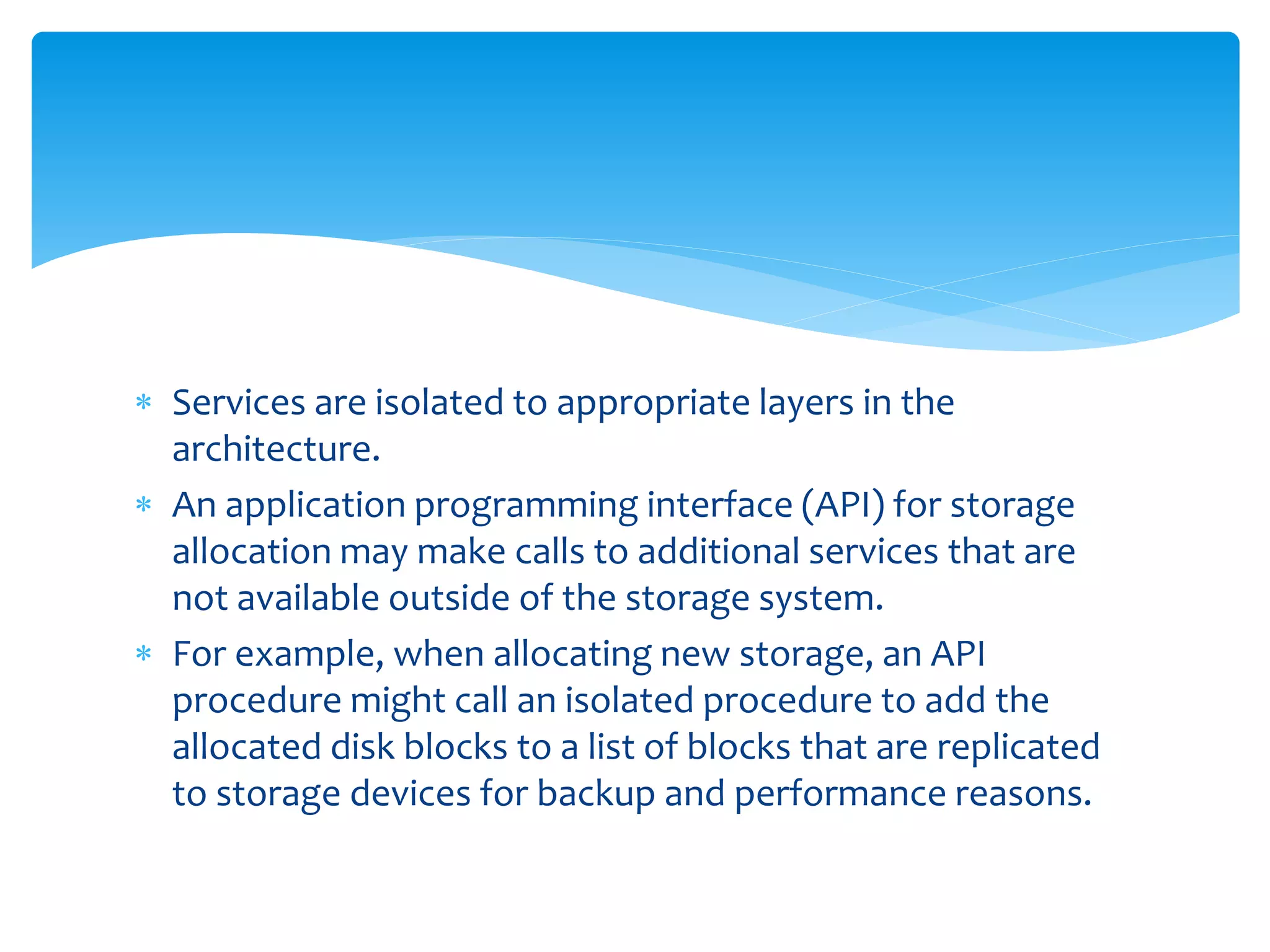  Services are isolated to appropriate layers in the
architecture.
 An application programming interface (API) for storage
allocation may make calls to additional services that are
not available outside of the storage system.
 For example, when allocating new storage, an API
procedure might call an isolated procedure to add the
allocated disk blocks to a list of blocks that are replicated
to storage devices for backup and performance reasons.
 