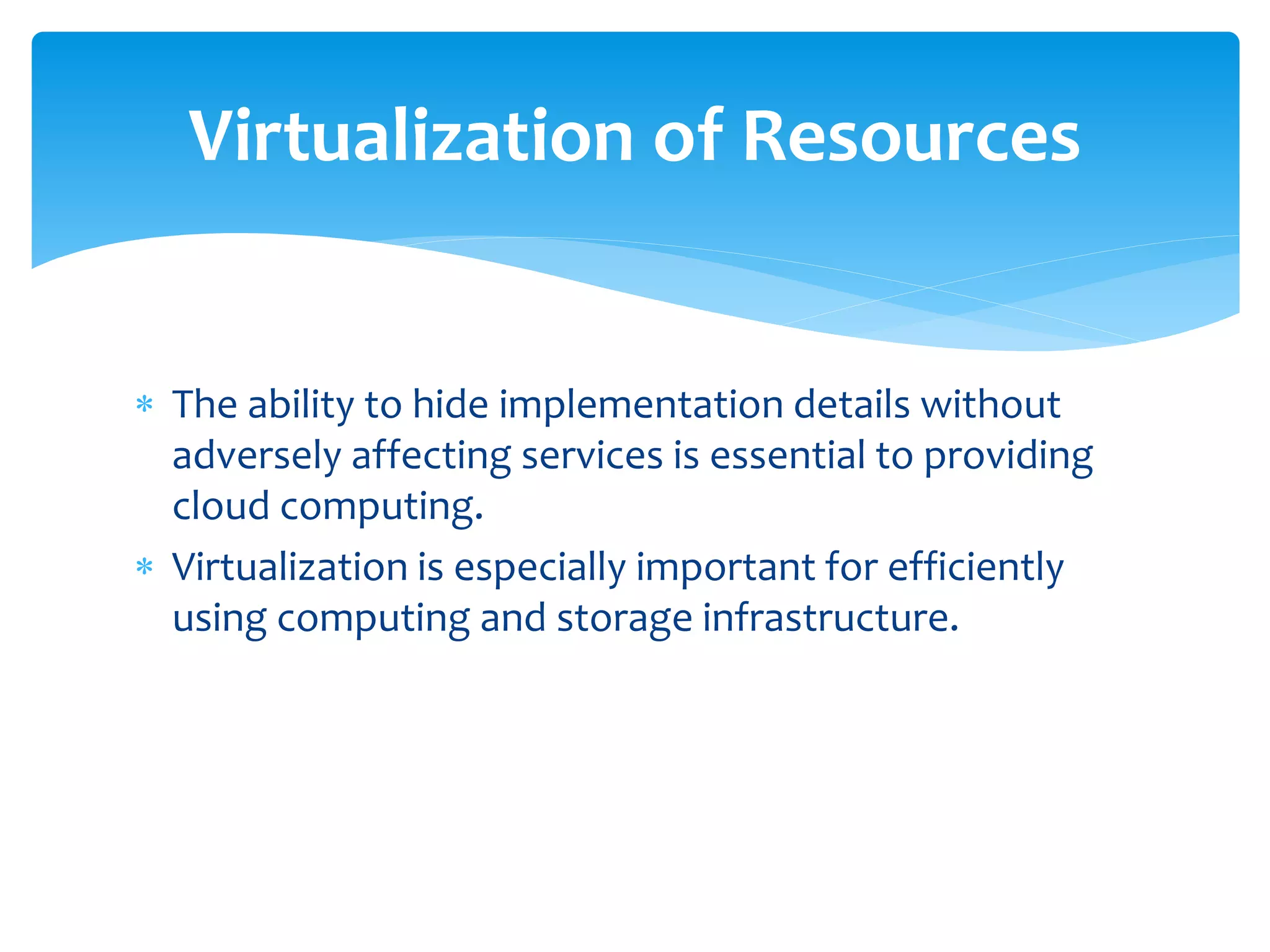  The ability to hide implementation details without
adversely affecting services is essential to providing
cloud computing.
 Virtualization is especially important for efficiently
using computing and storage infrastructure.
Virtualization of Resources
 