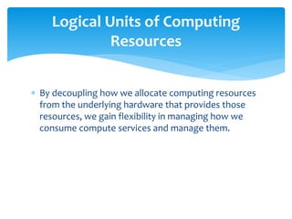  By decoupling how we allocate computing resources
from the underlying hardware that provides those
resources, we gain flexibility in managing how we
consume compute services and manage them.
Logical Units of Computing
Resources
 