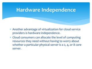  Another advantage of virtualization for cloud service
providers is hardware independence.
 Cloud consumers can allocate the level of computing
resources they need without having to worry about
whether a particular physical server is a 2, 4, or 8 core
server.
Hardware Independence
 