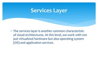  The services layer is another common characteristic
of cloud architectures. At this level, we work with not
just virtualized hardware but also operating system
(OS) and application services.
Services Layer
 