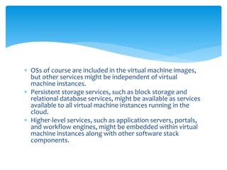  OSs of course are included in the virtual machine images,
but other services might be independent of virtual
machine instances.
 Persistent storage services, such as block storage and
relational database services, might be available as services
available to all virtual machine instances running in the
cloud.
 Higher‐level services, such as application servers, portals,
and workflow engines, might be embedded within virtual
machine instances along with other software stack
components.
 