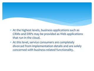  At the highest levels, business applications such as
CRMs and ERPs may be provided as Web applications
that run in the cloud.
 At this level, service consumers are completely
divorced from implementation details and are solely
concerned with business‐related functionality.
 