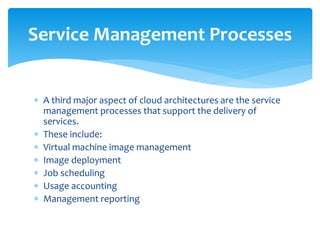  A third major aspect of cloud architectures are the service
management processes that support the delivery of
services.
 These include:
 Virtual machine image management
 Image deployment
 Job scheduling
 Usage accounting
 Management reporting
Service Management Processes
 