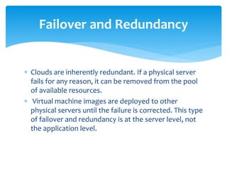  Clouds are inherently redundant. If a physical server
fails for any reason, it can be removed from the pool
of available resources.
 Virtual machine images are deployed to other
physical servers until the failure is corrected. This type
of failover and redundancy is at the server level, not
the application level.
Failover and Redundancy
 