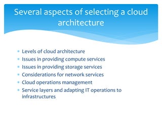  Levels of cloud architecture
 Issues in providing compute services
 Issues in providing storage services
 Considerations for network services
 Cloud operations management
 Service layers and adapting IT operations to
infrastructures
Several aspects of selecting a cloud
architecture
 