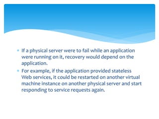  If a physical server were to fail while an application
were running on it, recovery would depend on the
application.
 For example, if the application provided stateless
Web services, it could be restarted on another virtual
machine instance on another physical server and start
responding to service requests again.
 