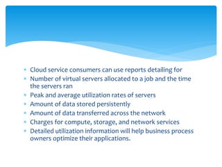  Cloud service consumers can use reports detailing for
 Number of virtual servers allocated to a job and the time
the servers ran
 Peak and average utilization rates of servers
 Amount of data stored persistently
 Amount of data transferred across the network
 Charges for compute, storage, and network services
 Detailed utilization information will help business process
owners optimize their applications.
 