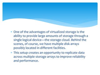  One of the advantages of virtualized storage is the
ability to provide large amounts of storage through a
single logical device—the storage cloud. Behind the
scenes, of course, we have multiple disk arrays
possibly located in different facilities.
 This setup creates an opportunity to replicate data
across multiple storage arrays to improve reliability
and performance.
 