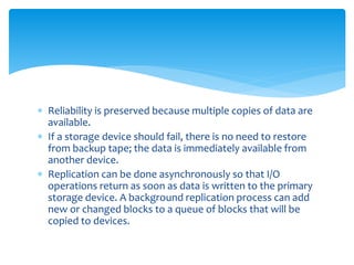  Reliability is preserved because multiple copies of data are
available.
 If a storage device should fail, there is no need to restore
from backup tape; the data is immediately available from
another device.
 Replication can be done asynchronously so that I/O
operations return as soon as data is written to the primary
storage device. A background replication process can add
new or changed blocks to a queue of blocks that will be
copied to devices.
 