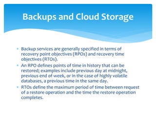  Backup services are generally specified in terms of
recovery point objectives (RPOs) and recovery time
objectives (RTOs).
 An RPO defines points of time in history that can be
restored; examples include previous day at midnight,
previous end of week, or in the case of highly volatile
databases, a previous time in the same day.
 RTOs define the maximum period of time between request
of a restore operation and the time the restore operation
completes.
Backups and Cloud Storage
 