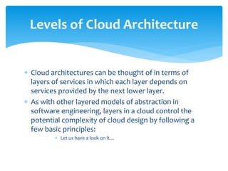  Cloud architectures can be thought of in terms of
layers of services in which each layer depends on
services provided by the next lower layer.
 As with other layered models of abstraction in
software engineering, layers in a cloud control the
potential complexity of cloud design by following a
few basic principles:
 Let us have a look on it…
Levels of Cloud Architecture
 