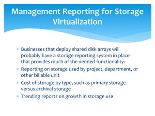  Businesses that deploy shared disk arrays will
probably have a storage reporting system in place
that provides much of the needed functionality:
 Reporting on storage used by project, department, or
other billable unit
 Cost of storage by type, such as primary storage
versus archival storage
 Trending reports on growth in storage use
Management Reporting for Storage
Virtualization
 