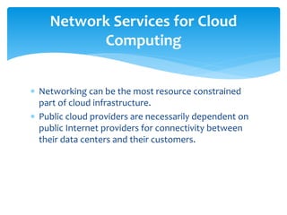  Networking can be the most resource constrained
part of cloud infrastructure.
 Public cloud providers are necessarily dependent on
public Internet providers for connectivity between
their data centers and their customers.
Network Services for Cloud
Computing
 