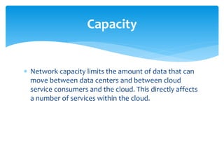  Network capacity limits the amount of data that can
move between data centers and between cloud
service consumers and the cloud. This directly affects
a number of services within the cloud.
Capacity
 