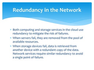  Both computing and storage services in the cloud use
redundancy to mitigate the risk of failures.
 When servers fail, they are removed from the pool of
available resources.
 When storage devices fail, data is retrieved from
another device with a redundant copy of the data.
Network services require similar redundancy to avoid
a single point of failure.
Redundancy in the Network
 