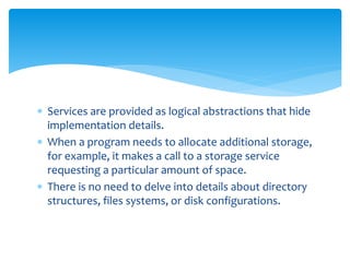  Services are provided as logical abstractions that hide
implementation details.
 When a program needs to allocate additional storage,
for example, it makes a call to a storage service
requesting a particular amount of space.
 There is no need to delve into details about directory
structures, files systems, or disk configurations.
 