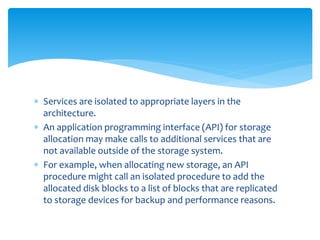  Services are isolated to appropriate layers in the
architecture.
 An application programming interface (API) for storage
allocation may make calls to additional services that are
not available outside of the storage system.
 For example, when allocating new storage, an API
procedure might call an isolated procedure to add the
allocated disk blocks to a list of blocks that are replicated
to storage devices for backup and performance reasons.
 