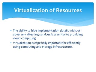  The ability to hide implementation details without
adversely affecting services is essential to providing
cloud computing.
 Virtualization is especially important for efficiently
using computing and storage infrastructure.
Virtualization of Resources
 