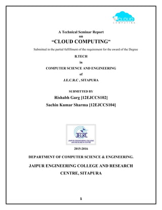 A Technical Seminar Report
on
“CLOUD COMPUTING”
Submitted in the partial fulfillment of the requirement for the award of the Degree
B.TECH
in
COMPUTER SCIENCE AND ENGINEERING
of
J.E.C.R.C , SITAPURA
SUBMITTED BY
Rishabh Garg [12EJCCS102]
Sachin Kumar Sharma [12EJCCS104]
2015-2016
DEPARTMENT OF COMPUTER SCIENCE & ENGINEERING.
JAIPUR ENGINEERING COLLEGE AND RESEARCH
CENTRE, SITAPURA
1
 
