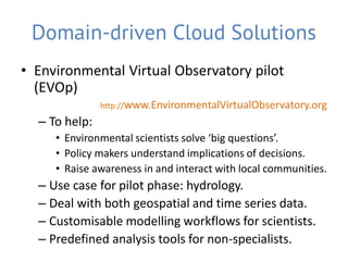 Domain-driven Cloud Solutions
• Environmental Virtual Observatory pilot
  (EVOp)
               http://www.EnvironmentalVirtualObservatory.org
  – To help:
     • Environmental scientists solve ‘big questions’.
     • Policy makers understand implications of decisions.
     • Raise awareness in and interact with local communities.
  – Use case for pilot phase: hydrology.
  – Deal with both geospatial and time series data.
  – Customisable modelling workflows for scientists.
  – Predefined analysis tools for non-specialists.
 