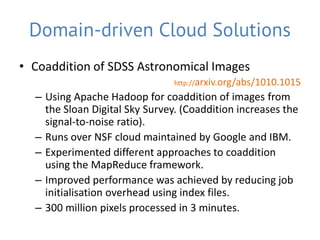 Domain-driven Cloud Solutions
• Coaddition of SDSS Astronomical Images
                                http://arxiv.org/abs/1010.1015
  – Using Apache Hadoop for coaddition of images from
    the Sloan Digital Sky Survey. (Coaddition increases the
    signal-to-noise ratio).
  – Runs over NSF cloud maintained by Google and IBM.
  – Experimented different approaches to coaddition
    using the MapReduce framework.
  – Improved performance was achieved by reducing job
    initialisation overhead using index files.
  – 300 million pixels processed in 3 minutes.
 