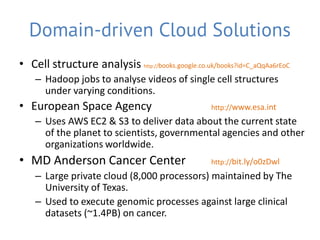 Domain-driven Cloud Solutions
• Cell structure analysis http://books.google.co.uk/books?id=C_aQqAa6rEoC
    – Hadoop jobs to analyse videos of single cell structures
      under varying conditions.
• European Space Agency                            http://www.esa.int
    – Uses AWS EC2 & S3 to deliver data about the current state
      of the planet to scientists, governmental agencies and other
      organizations worldwide.
• MD Anderson Cancer Center                        http://bit.ly/o0zDwl
    – Large private cloud (8,000 processors) maintained by The
      University of Texas.
    – Used to execute genomic processes against large clinical
      datasets (~1.4PB) on cancer.
 