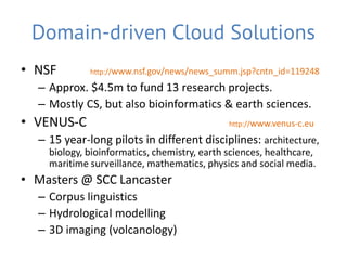 Domain-driven Cloud Solutions
• NSF        http://www.nsf.gov/news/news_summ.jsp?cntn_id=119248

  – Approx. $4.5m to fund 13 research projects.
  – Mostly CS, but also bioinformatics & earth sciences.
• VENUS-C                                     http://www.venus-c.eu

  – 15 year-long pilots in different disciplines: architecture,
    biology, bioinformatics, chemistry, earth sciences, healthcare,
    maritime surveillance, mathematics, physics and social media.
• Masters @ SCC Lancaster
  – Corpus linguistics
  – Hydrological modelling
  – 3D imaging (volcanology)
 