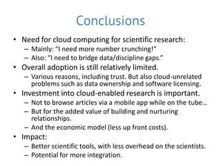 Conclusions
• Need for cloud computing for scientific research:
   – Mainly: “I need more number crunching!”
   – Also: “I need to bridge data/discipline gaps.”
• Overall adoption is still relatively limited.
   – Various reasons, including trust. But also cloud-unrelated
     problems such as data ownership and software licensing.
• Investment into cloud-enabled research is important.
   – Not to browse articles via a mobile app while on the tube…
   – But for the added value of building and nurturing
     relationships.
   – And the economic model (less up front costs).
• Impact:
   – Better scientific tools, with less overhead on the scientists.
   – Potential for more integration.
 