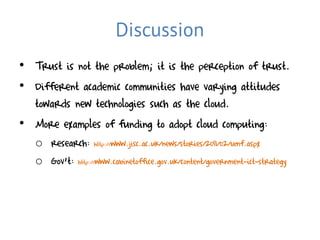 Discussion
• Trust is not the problem; it is the perception of trust.
• Different academic communities have varying attitudes
  towards new technologies such as the cloud.
• More examples of funding to adopt cloud computing:
   o research: http://www.jisc.ac.uk/news/stories/2011/02/umf.aspx
   o Gov’t: http://www.cabinetoffice.gov.uk/content/government-ict-strategy
 