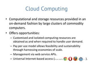 Cloud Computing
• Computational and storage resources provided in an
  on-demand fashion by large clusters of commodity
  computers.
• Offers opportunities:
   – Customised and isolated computing resources are
     obtained as and when required to handle user demand.
   – Pay per use model allows feasibility and sustainability
     through harnessing economies of scale.
   – Management via web service APIs.
   – Universal Internet-based access (all you need is / / /  / … ).
 